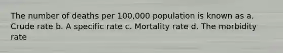 The number of deaths per 100,000 population is known as a. Crude rate b. A specific rate c. Mortality rate d. The morbidity rate