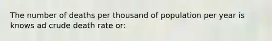 The number of deaths per thousand of population per year is knows ad crude death rate or: