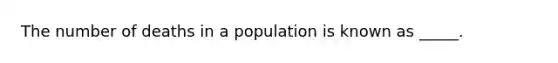 The number of deaths in a population is known as _____.