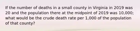 If the number of deaths in a small county in Virginia in 2019 was 20 and the population there at the midpoint of 2019 was 10,000; what would be the crude death rate per 1,000 of the population of that county?