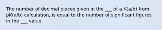 The number of decimal places given in the ___ of a K(a/b) from pK(a/b) calculation, is equal to the number of significant figures in the ___ value.