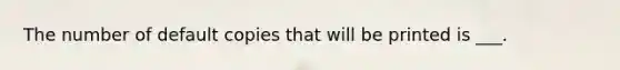 The number of default copies that will be printed is ___.