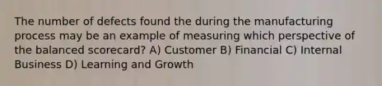 The number of defects found the during the manufacturing process may be an example of measuring which perspective of the balanced scorecard? A) Customer B) Financial C) Internal Business D) Learning and Growth