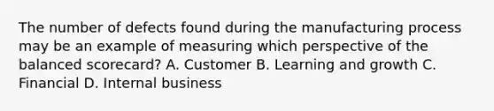 The number of defects found during the manufacturing process may be an example of measuring which perspective of the balanced​ scorecard? A. Customer B. Learning and growth C. Financial D. Internal business