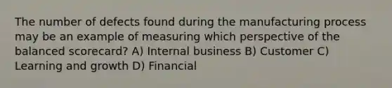 The number of defects found during the manufacturing process may be an example of measuring which perspective of the balanced​ scorecard? A) Internal business B) Customer C) Learning and growth D) Financial