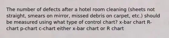 The number of defects after a hotel room cleaning (sheets not straight, smears on mirror, missed debris on carpet, etc.) should be measured using what type of control chart? x-bar chart R-chart p-chart c-chart either x-bar chart or R chart