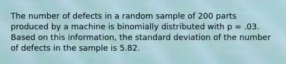 The number of defects in a random sample of 200 parts produced by a machine is binomially distributed with p = .03. Based on this information, the standard deviation of the number of defects in the sample is 5.82.