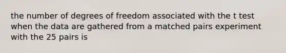 the number of degrees of freedom associated with the t test when the data are gathered from a matched pairs experiment with the 25 pairs is