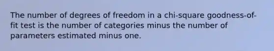 The number of degrees of freedom in a chi-square goodness-of-fit test is the number of categories minus the number of parameters estimated minus one.