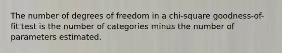 The number of degrees of freedom in a chi-square goodness-of-fit test is the number of categories minus the number of parameters estimated.