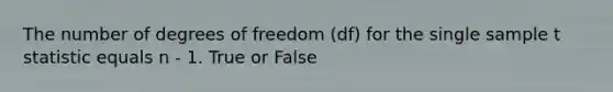 The number of degrees of freedom (df) for the single sample t statistic equals n - 1. True or False