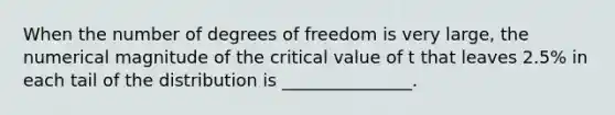 When the number of degrees of freedom is very large, the numerical magnitude of the critical value of t that leaves 2.5% in each tail of the distribution is _______________.