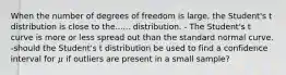 When the number of degrees of freedom is large, the Student's t distribution is close to the...... distribution. - The Student's t curve is more or less spread out than the standard normal curve. -should the Student's t distribution be used to find a confidence interval for 𝜇 if outliers are present in a small sample?