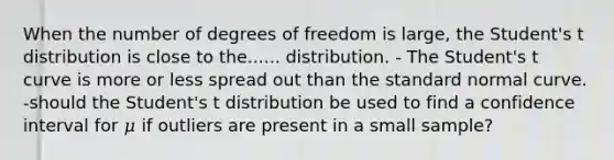 When the number of degrees of freedom is large, the Student's t distribution is close to the...... distribution. - The Student's t curve is more or less spread out than the standard normal curve. -should the Student's t distribution be used to find a confidence interval for 𝜇 if outliers are present in a small sample?