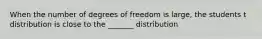 When the number of degrees of freedom is large, the students t distribution is close to the _______ distribution