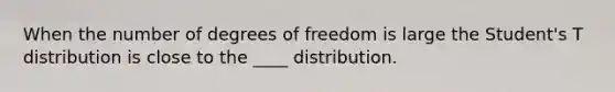 When the number of degrees of freedom is large the Student's T distribution is close to the ____ distribution.