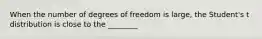 When the number of degrees of freedom is large, the Student's t distribution is close to the ________