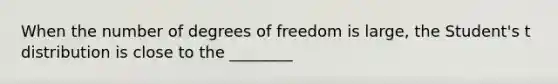 When the number of degrees of freedom is large, the Student's t distribution is close to the ________