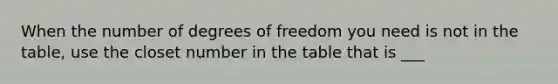 When the number of degrees of freedom you need is not in the table, use the closet number in the table that is ___