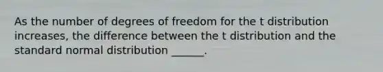 As the number of degrees of freedom for the t distribution increases, the difference between the t distribution and the standard normal distribution ______.