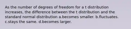 As the number of degrees of freedom for a t distribution increases, the difference between the t distribution and the standard normal distribution a.becomes smaller. b.fluctuates. c.stays the same. d.becomes larger.