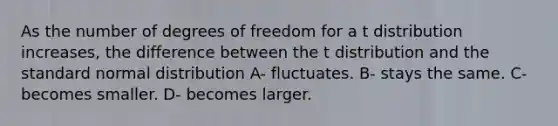 As the number of degrees of freedom for a t distribution increases, the difference between the t distribution and the standard normal distribution A- fluctuates. B- stays the same. C- becomes smaller. D- becomes larger.