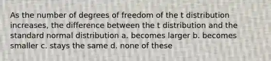 As the number of degrees of freedom of the t distribution increases, the difference between the t distribution and the standard normal distribution a. becomes larger b. becomes smaller c. stays the same d. none of these