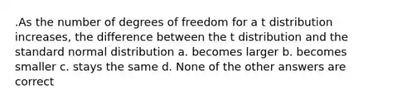 .As the number of degrees of freedom for a t distribution increases, the difference between the t distribution and the standard normal distribution a. becomes larger b. becomes smaller c. stays the same d. None of the other answers are correct