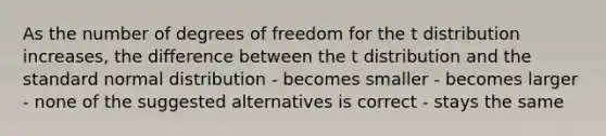 As the number of degrees of freedom for the t distribution increases, the difference between the t distribution and the standard normal distribution - becomes smaller - becomes larger - none of the suggested alternatives is correct - stays the same