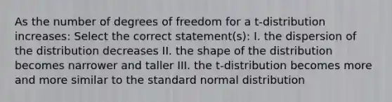 As the number of degrees of freedom for a t-distribution increases: Select the correct statement(s): I. the dispersion of the distribution decreases II. the shape of the distribution becomes narrower and taller III. the t-distribution becomes more and more similar to the standard normal distribution