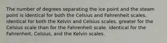 The number of degrees separating the ice point and the steam point is identical for both the Celsius and Fahrenheit scales. identical for both the Kelvin and Celsius scales. greater for the Celsius scale than for the Fahrenheit scale. identical for the Fahrenheit, Celsius, and the Kelvin scales.