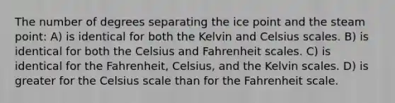 The number of degrees separating the ice point and the steam point: A) is identical for both the Kelvin and Celsius scales. B) is identical for both the Celsius and Fahrenheit scales. C) is identical for the Fahrenheit, Celsius, and the Kelvin scales. D) is greater for the Celsius scale than for the Fahrenheit scale.