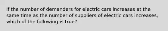 If the number of demanders for electric cars increases at the same time as the number of suppliers of electric cars increases, which of the following is true?