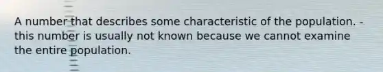 A number that describes some characteristic of the population. - this number is usually not known because we cannot examine the entire population.
