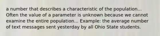 a number that describes a characteristic of the population... Often the value of a parameter is unknown because we cannot examine the entire population... Example: the average number of text messages sent yesterday by all Ohio State students.