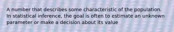 A number that describes some characteristic of the population. In statistical inference, the goal is often to estimate an unknown parameter or make a decision about its value