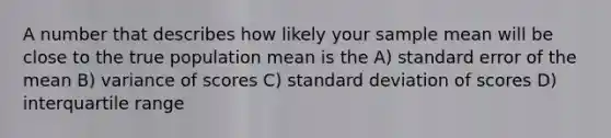 A number that describes how likely your sample mean will be close to the true population mean is the A) standard error of the mean B) variance of scores C) <a href='https://www.questionai.com/knowledge/kqGUr1Cldy-standard-deviation' class='anchor-knowledge'>standard deviation</a> of scores D) interquartile range