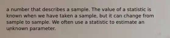 a number that describes a sample. The value of a statistic is known when we have taken a sample, but it can change from sample to sample. We often use a statistic to estimate an unknown parameter.