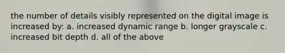 the number of details visibly represented on the digital image is increased by: a. increased dynamic range b. longer grayscale c. increased bit depth d. all of the above