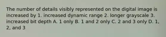 The number of details visibly represented on the digital image is increased by 1. increased dynamic range 2. longer grayscale 3. increased bit depth A. 1 only B. 1 and 2 only C. 2 and 3 only D. 1, 2, and 3