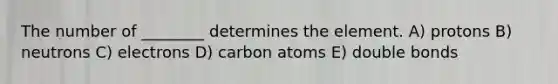 The number of ________ determines the element. A) protons B) neutrons C) electrons D) carbon atoms E) double bonds