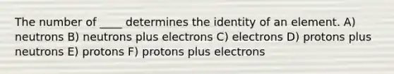 The number of ____ determines the identity of an element. A) neutrons B) neutrons plus electrons C) electrons D) protons plus neutrons E) protons F) protons plus electrons