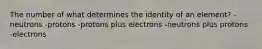 The number of what determines the identity of an element? -neutrons -protons -protons plus electrons -neutrons plus protons -electrons