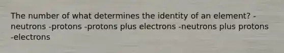 The number of what determines the identity of an element? -neutrons -protons -protons plus electrons -neutrons plus protons -electrons