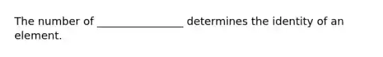 The number of ________________ determines the identity of an element.