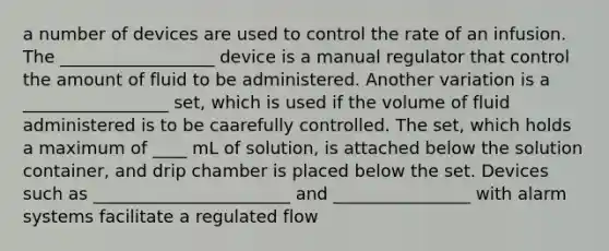 a number of devices are used to control the rate of an infusion. The __________________ device is a manual regulator that control the amount of fluid to be administered. Another variation is a _________________ set, which is used if the volume of fluid administered is to be caarefully controlled. The set, which holds a maximum of ____ mL of solution, is attached below the solution container, and drip chamber is placed below the set. Devices such as _______________________ and ________________ with alarm systems facilitate a regulated flow