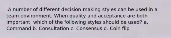 .A number of different decision-making styles can be used in a team environment. When quality and acceptance are both important, which of the following styles should be used? a. Command b. Consultation c. Consensus d. Coin flip