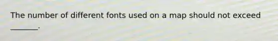 The number of different fonts used on a map should not exceed _______.