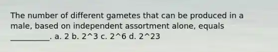 The number of different gametes that can be produced in a male, based on independent assortment alone, equals __________. a. 2 b. 2^3 c. 2^6 d. 2^23