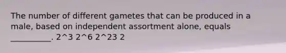 The number of different gametes that can be produced in a male, based on independent assortment alone, equals __________. 2^3 2^6 2^23 2